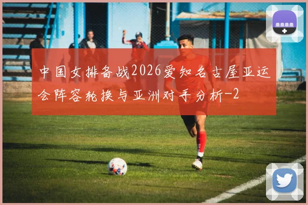 中国女排备战2026爱知名古屋亚运会阵容轮换与亚洲对手分析