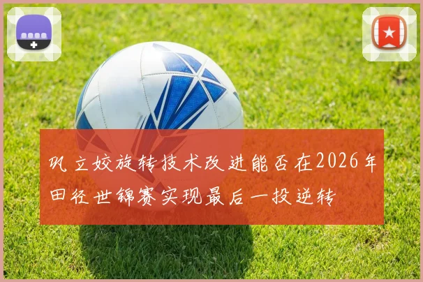 巩立姣旋转技术改进能否在2026年田径世锦赛实现最后一投逆转