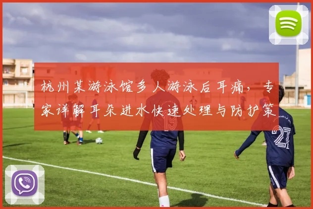 杭州某游泳馆多人游泳后耳痛，专家详解耳朵进水快速处理与防护策略