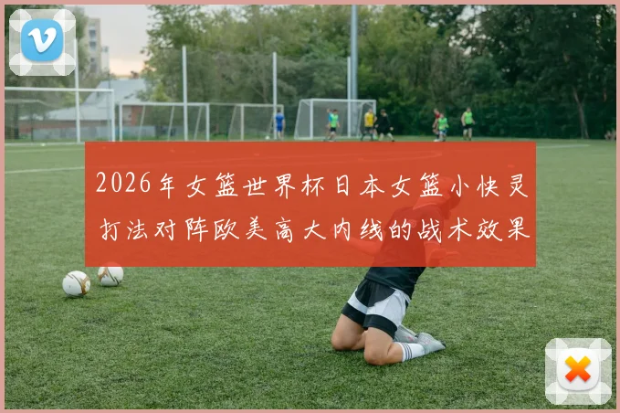 2026年女篮世界杯日本女篮小快灵打法对阵欧美高大内线的战术效果与前景分析