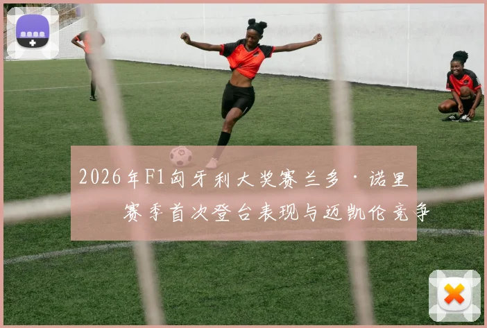 2026年F1匈牙利大奖赛兰多·诺里斯赛季首次登台表现与迈凯伦竞争力全面评估